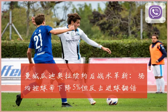 曼城瓜迪奥拉续约后战术革新:场均控球率下降5%但反击进球翻倍