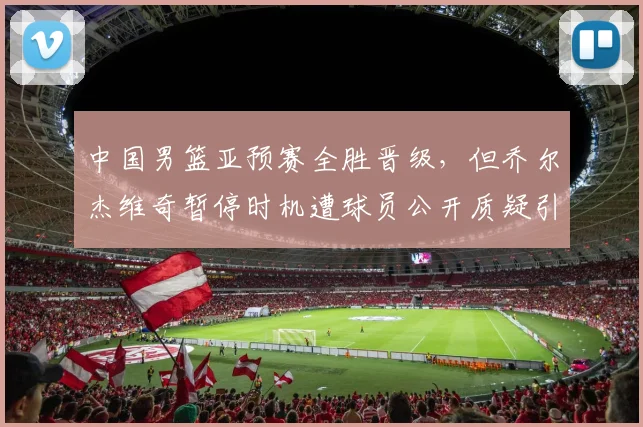 中国男篮亚预赛全胜晋级,但乔尔杰维奇暂停时机遭球员公开质疑引内讧