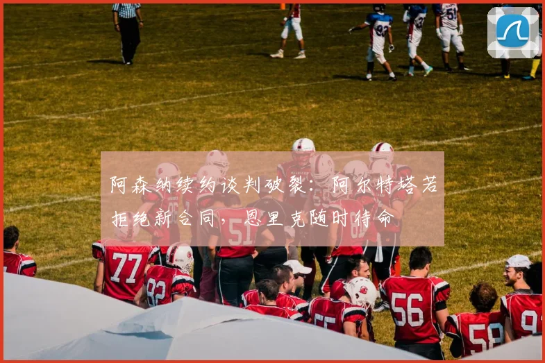 阿森纳续约谈判破裂:阿尔特塔若拒绝新合同,恩里克随时待命