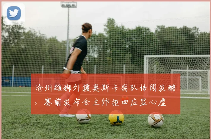 沧州雄狮外援奥斯卡离队传闻发酵，赛前发布会主帅拒回应显心虚