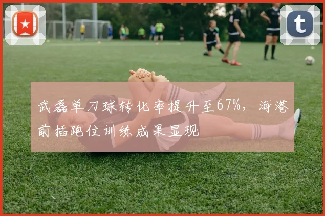 武磊单刀球转化率提升至67%，海港前插跑位训练成果显现