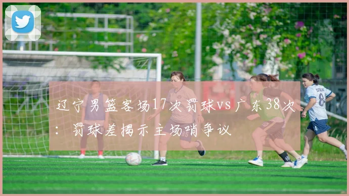 辽宁男篮客场17次罚球vs广东38次：罚球差揭示主场哨争议