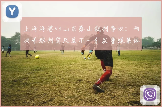 上海海港vs山东泰山裁判争议:两次手球判罚尺度不一引发鲁媒集体炮轰